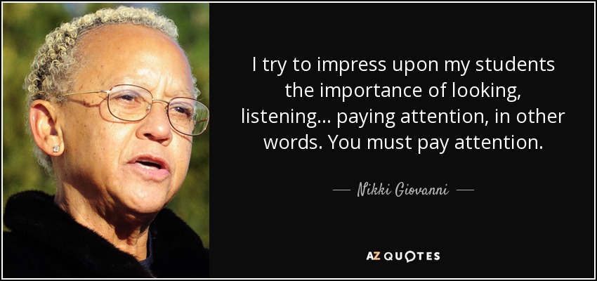 I try to impress upon my students the importance of looking, listening... paying attention, in other words. You must pay attention. - Nikki Giovanni