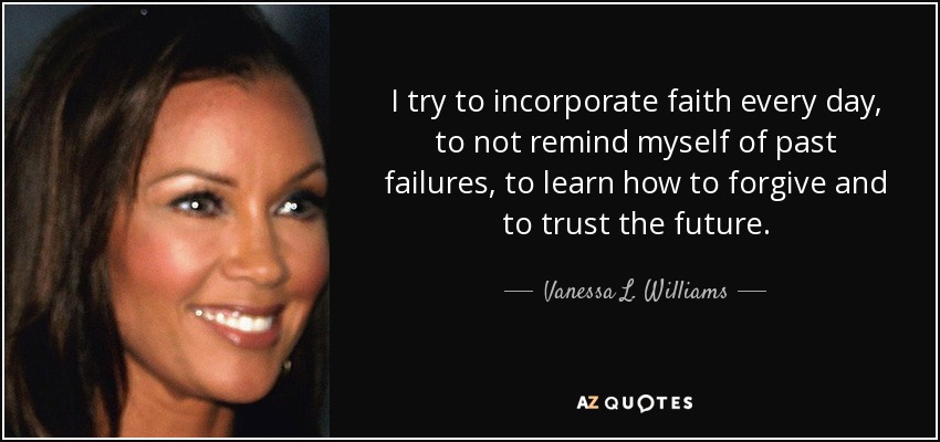I try to incorporate faith every day, to not remind myself of past failures, to learn how to forgive and to trust the future. - Vanessa L. Williams