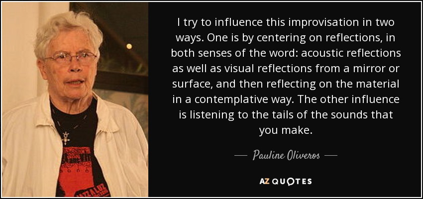 I try to influence this improvisation in two ways. One is by centering on reflections, in both senses of the word: acoustic reflections as well as visual reflections from a mirror or surface, and then reflecting on the material in a contemplative way. The other influence is listening to the tails of the sounds that you make. - Pauline Oliveros