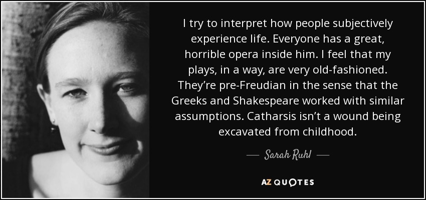 I try to interpret how people subjectively experience life. Everyone has a great, horrible opera inside him. I feel that my plays, in a way, are very old-fashioned. They’re pre-Freudian in the sense that the Greeks and Shakespeare worked with similar assumptions. Catharsis isn’t a wound being excavated from childhood. - Sarah Ruhl