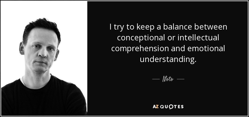 I try to keep a balance between conceptional or intellectual comprehension and emotional understanding. - Noto