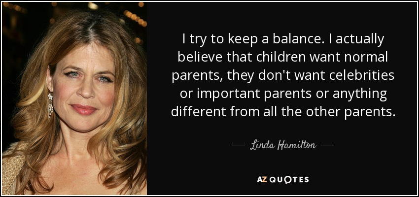 I try to keep a balance. I actually believe that children want normal parents, they don't want celebrities or important parents or anything different from all the other parents. - Linda Hamilton