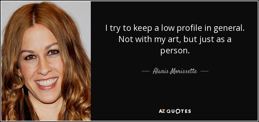 I try to keep a low profile in general. Not with my art, but just as a person. - Alanis Morissette
