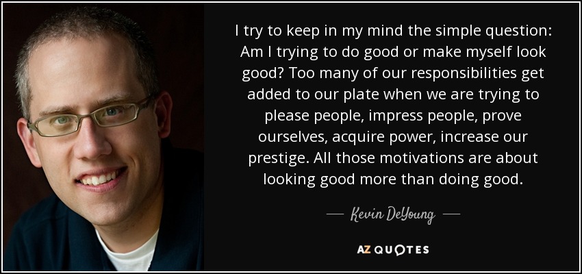 I try to keep in my mind the simple question: Am I trying to do good or make myself look good? Too many of our responsibilities get added to our plate when we are trying to please people, impress people, prove ourselves, acquire power, increase our prestige. All those motivations are about looking good more than doing good. - Kevin DeYoung