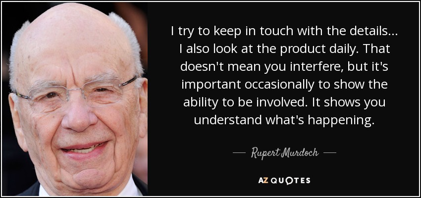 I try to keep in touch with the details... I also look at the product daily. That doesn't mean you interfere, but it's important occasionally to show the ability to be involved. It shows you understand what's happening. - Rupert Murdoch