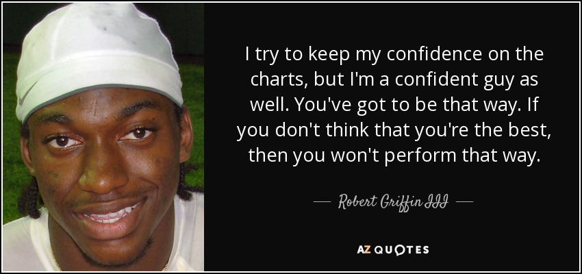 I try to keep my confidence on the charts, but I'm a confident guy as well. You've got to be that way. If you don't think that you're the best, then you won't perform that way. - Robert Griffin III