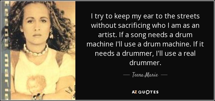 I try to keep my ear to the streets without sacrificing who I am as an artist. If a song needs a drum machine I'll use a drum machine. If it needs a drummer, I'll use a real drummer. - Teena Marie