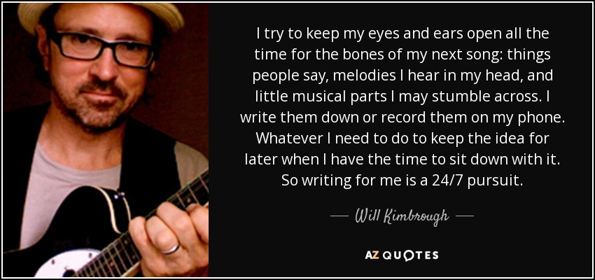 I try to keep my eyes and ears open all the time for the bones of my next song: things people say, melodies I hear in my head, and little musical parts I may stumble across. I write them down or record them on my phone. Whatever I need to do to keep the idea for later when I have the time to sit down with it. So writing for me is a 24/7 pursuit. - Will Kimbrough