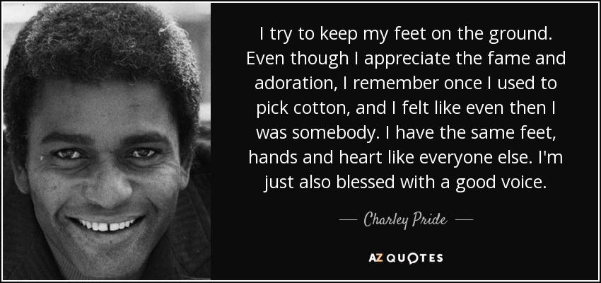 I try to keep my feet on the ground. Even though I appreciate the fame and adoration, I remember once I used to pick cotton, and I felt like even then I was somebody. I have the same feet, hands and heart like everyone else. I'm just also blessed with a good voice. - Charley Pride
