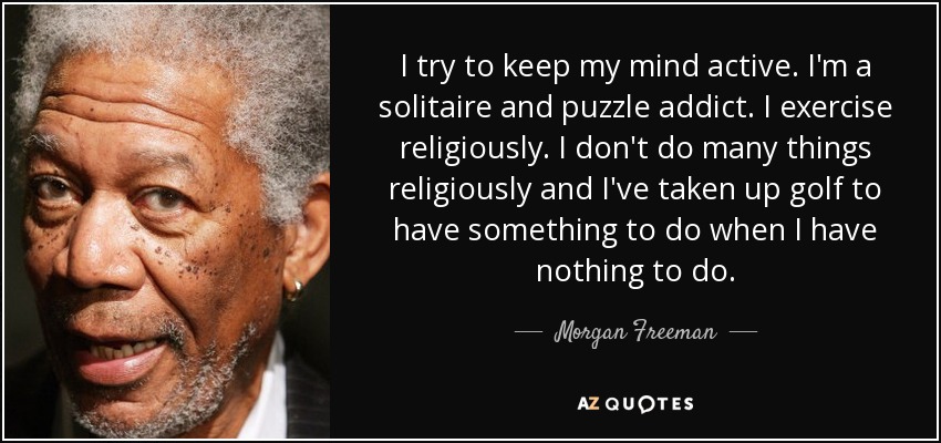 I try to keep my mind active. I'm a solitaire and puzzle addict. I exercise religiously. I don't do many things religiously and I've taken up golf to have something to do when I have nothing to do. - Morgan Freeman