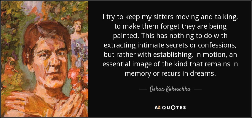 I try to keep my sitters moving and talking, to make them forget they are being painted. This has nothing to do with extracting intimate secrets or confessions, but rather with establishing, in motion, an essential image of the kind that remains in memory or recurs in dreams. - Oskar Kokoschka