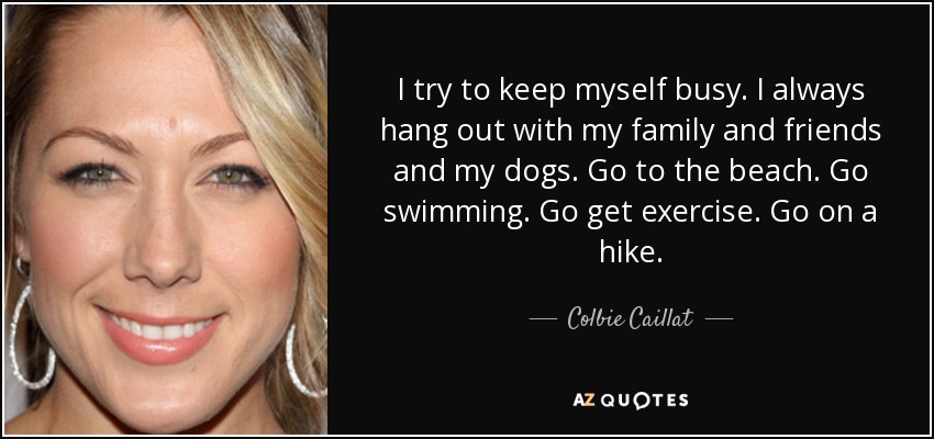 I try to keep myself busy. I always hang out with my family and friends and my dogs. Go to the beach. Go swimming. Go get exercise. Go on a hike. - Colbie Caillat