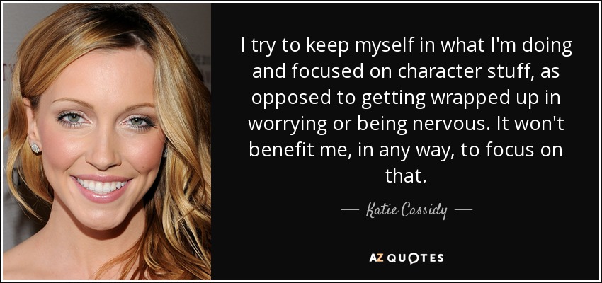 I try to keep myself in what I'm doing and focused on character stuff, as opposed to getting wrapped up in worrying or being nervous. It won't benefit me, in any way, to focus on that. - Katie Cassidy