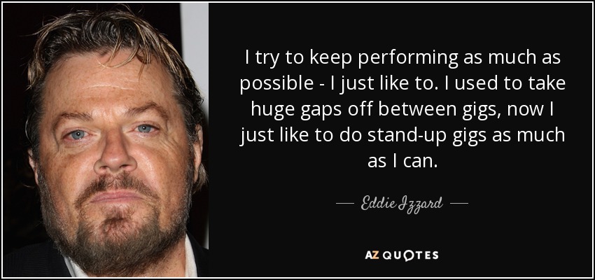 I try to keep performing as much as possible - I just like to. I used to take huge gaps off between gigs, now I just like to do stand-up gigs as much as I can. - Eddie Izzard