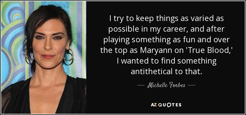 I try to keep things as varied as possible in my career, and after playing something as fun and over the top as Maryann on 'True Blood,' I wanted to find something antithetical to that. - Michelle Forbes