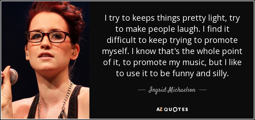 I try to keeps things pretty light, try to make people laugh. I find it difficult to keep trying to promote myself. I know that's the whole point of it, to promote my music, but I like to use it to be funny and silly. - Ingrid Michaelson