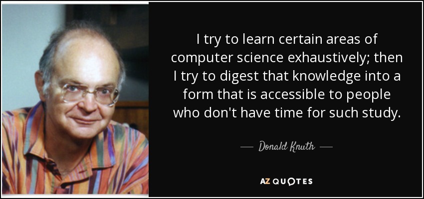 I try to learn certain areas of computer science exhaustively; then I try to digest that knowledge into a form that is accessible to people who don't have time for such study. - Donald Knuth