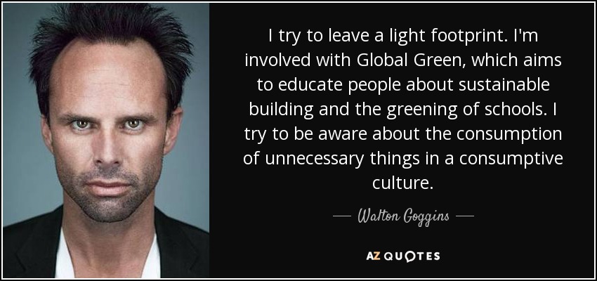 I try to leave a light footprint. I'm involved with Global Green, which aims to educate people about sustainable building and the greening of schools. I try to be aware about the consumption of unnecessary things in a consumptive culture. - Walton Goggins