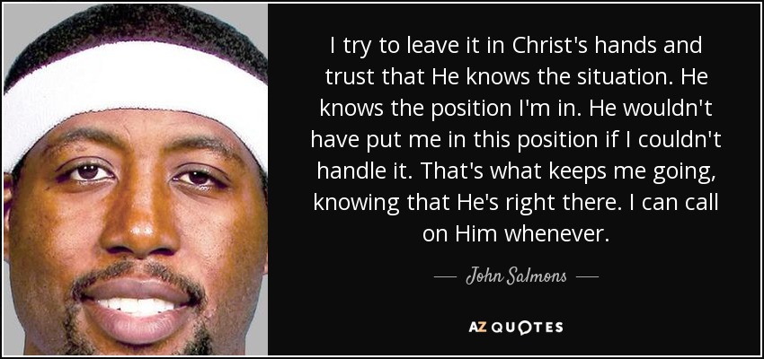 I try to leave it in Christ's hands and trust that He knows the situation. He knows the position I'm in. He wouldn't have put me in this position if I couldn't handle it. That's what keeps me going, knowing that He's right there. I can call on Him whenever. - John Salmons