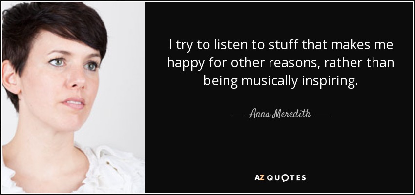 I try to listen to stuff that makes me happy for other reasons, rather than being musically inspiring. - Anna Meredith
