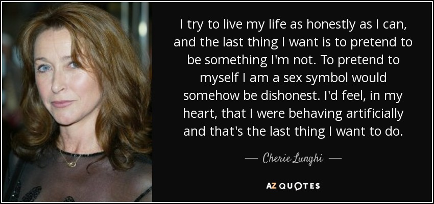 I try to live my life as honestly as I can, and the last thing I want is to pretend to be something I'm not. To pretend to myself I am a sex symbol would somehow be dishonest. I'd feel, in my heart, that I were behaving artificially and that's the last thing I want to do. - Cherie Lunghi