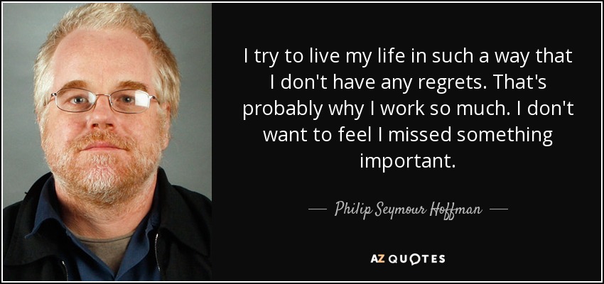 I try to live my life in such a way that I don't have any regrets. That's probably why I work so much. I don't want to feel I missed something important. - Philip Seymour Hoffman