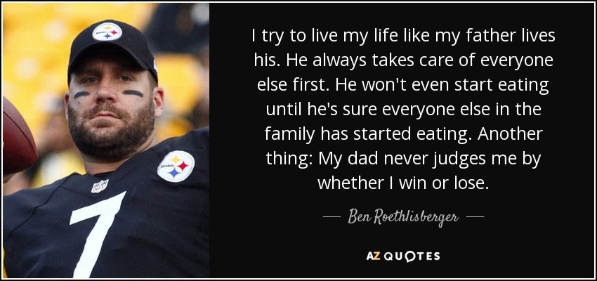 I try to live my life like my father lives his. He always takes care of everyone else first. He won't even start eating until he's sure everyone else in the family has started eating. Another thing: My dad never judges me by whether I win or lose. - Ben Roethlisberger