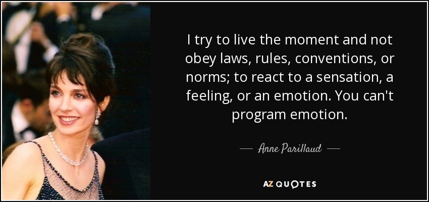 I try to live the moment and not obey laws, rules, conventions, or norms; to react to a sensation, a feeling, or an emotion. You can't program emotion. - Anne Parillaud