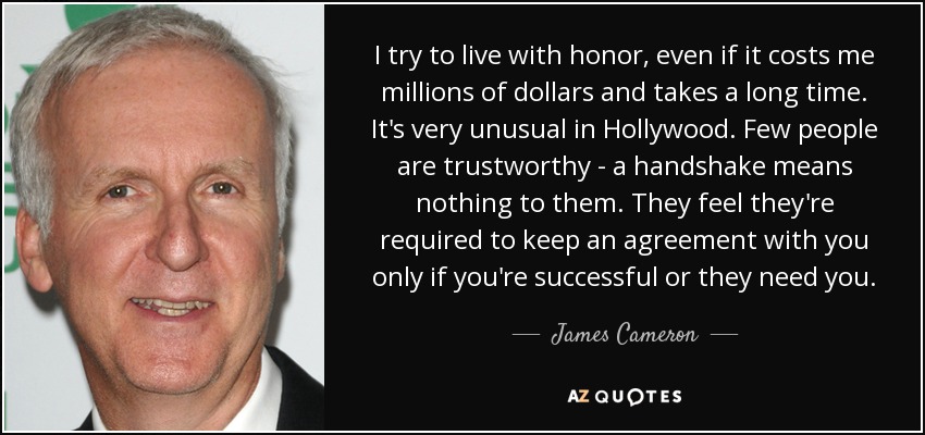 I try to live with honor, even if it costs me millions of dollars and takes a long time. It's very unusual in Hollywood. Few people are trustworthy - a handshake means nothing to them. They feel they're required to keep an agreement with you only if you're successful or they need you. - James Cameron