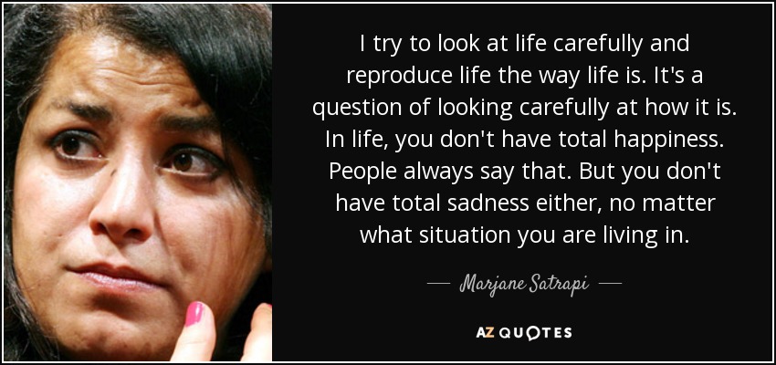I try to look at life carefully and reproduce life the way life is. It's a question of looking carefully at how it is. In life, you don't have total happiness. People always say that. But you don't have total sadness either, no matter what situation you are living in. - Marjane Satrapi