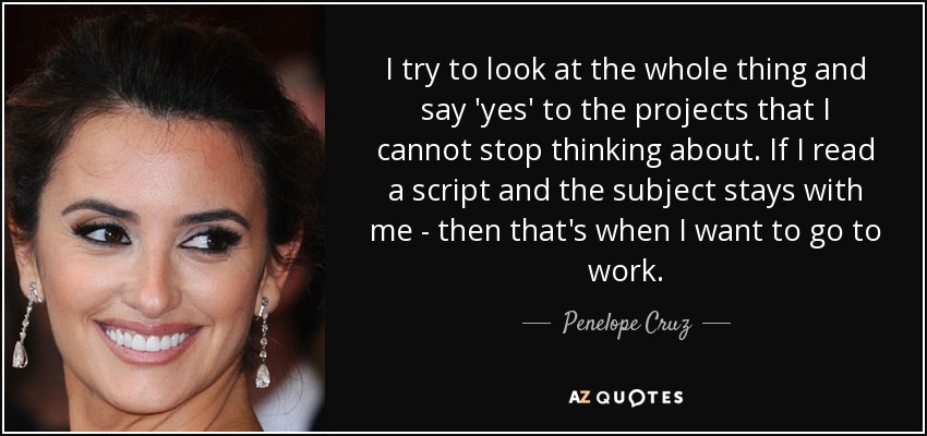 I try to look at the whole thing and say 'yes' to the projects that I cannot stop thinking about. If I read a script and the subject stays with me - then that's when I want to go to work. - Penelope Cruz