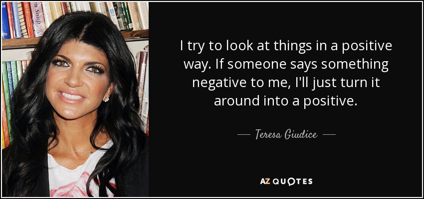 I try to look at things in a positive way. If someone says something negative to me, I'll just turn it around into a positive. - Teresa Giudice
