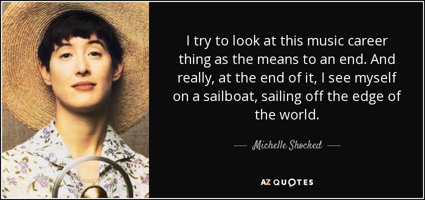 I try to look at this music career thing as the means to an end. And really, at the end of it, I see myself on a sailboat, sailing off the edge of the world. - Michelle Shocked