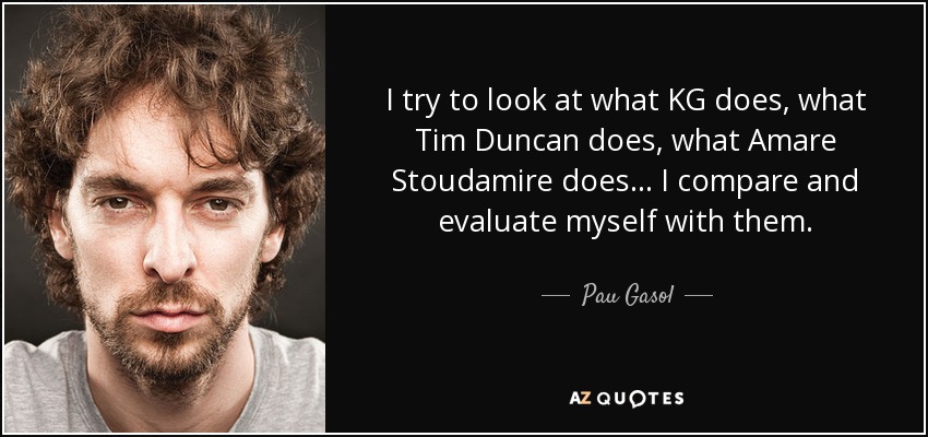 I try to look at what KG does, what Tim Duncan does, what Amare Stoudamire does ... I compare and evaluate myself with them. - Pau Gasol