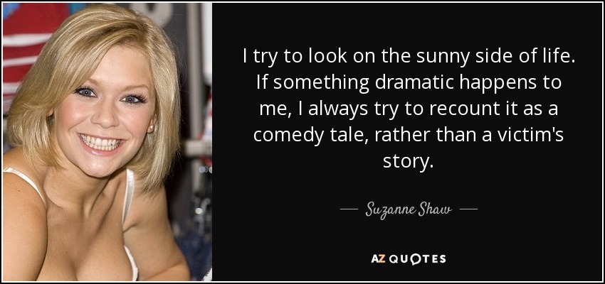 I try to look on the sunny side of life. If something dramatic happens to me, I always try to recount it as a comedy tale, rather than a victim's story. - Suzanne Shaw