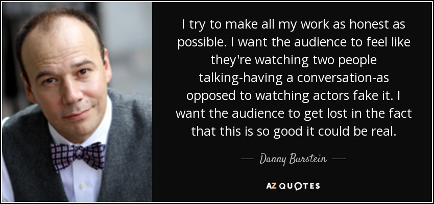 I try to make all my work as honest as possible. I want the audience to feel like they're watching two people talking-having a conversation-as opposed to watching actors fake it. I want the audience to get lost in the fact that this is so good it could be real. - Danny Burstein