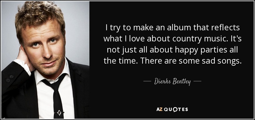 I try to make an album that reflects what I love about country music. It's not just all about happy parties all the time. There are some sad songs. - Dierks Bentley