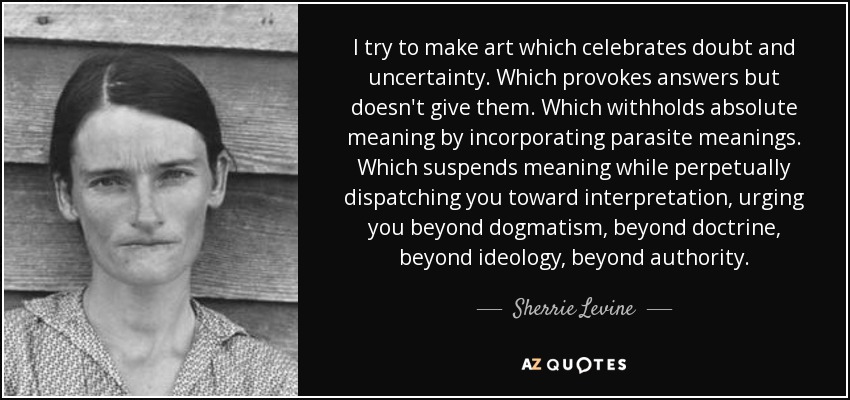 I try to make art which celebrates doubt and uncertainty. Which provokes answers but doesn't give them. Which withholds absolute meaning by incorporating parasite meanings. Which suspends meaning while perpetually dispatching you toward interpretation, urging you beyond dogmatism, beyond doctrine, beyond ideology, beyond authority. - Sherrie Levine