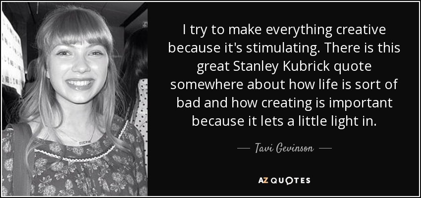 I try to make everything creative because it's stimulating. There is this great Stanley Kubrick quote somewhere about how life is sort of bad and how creating is important because it lets a little light in. - Tavi Gevinson