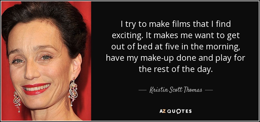 I try to make films that I find exciting. It makes me want to get out of bed at five in the morning, have my make-up done and play for the rest of the day. - Kristin Scott Thomas