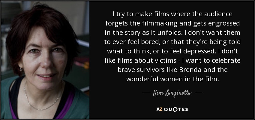 I try to make films where the audience forgets the filmmaking and gets engrossed in the story as it unfolds. I don't want them to ever feel bored, or that they're being told what to think, or to feel depressed. I don't like films about victims - I want to celebrate brave survivors like Brenda and the wonderful women in the film. - Kim Longinotto