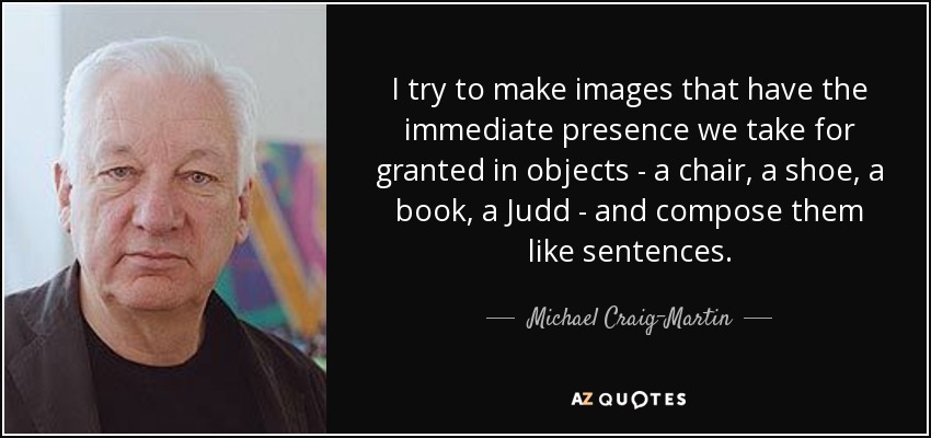 I try to make images that have the immediate presence we take for granted in objects - a chair, a shoe, a book, a Judd - and compose them like sentences. - Michael Craig-Martin