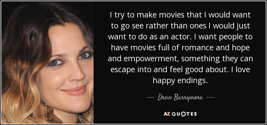 I try to make movies that I would want to go see rather than ones I would just want to do as an actor. I want people to have movies full of romance and hope and empowerment, something they can escape into and feel good about. I love happy endings. - Drew Barrymore