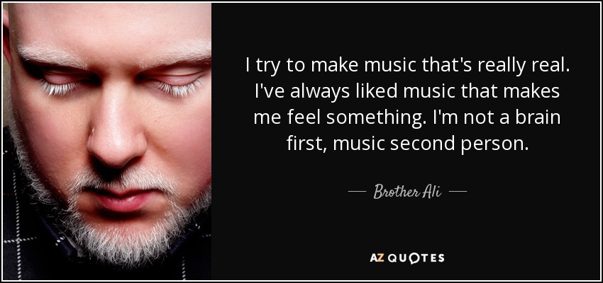I try to make music that's really real. I've always liked music that makes me feel something. I'm not a brain first, music second person. - Brother Ali