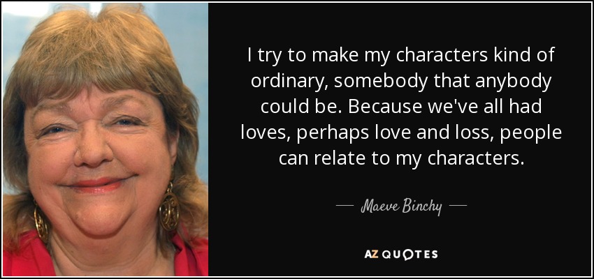 I try to make my characters kind of ordinary, somebody that anybody could be. Because we've all had loves, perhaps love and loss, people can relate to my characters. - Maeve Binchy