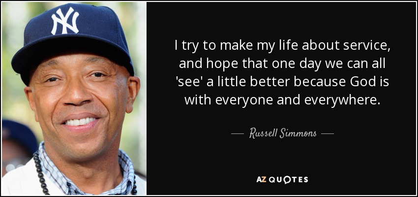 I try to make my life about service, and hope that one day we can all 'see' a little better because God is with everyone and everywhere. - Russell Simmons
