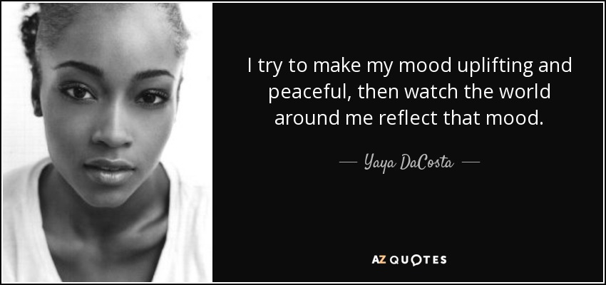 I try to make my mood uplifting and peaceful, then watch the world around me reflect that mood. - Yaya DaCosta