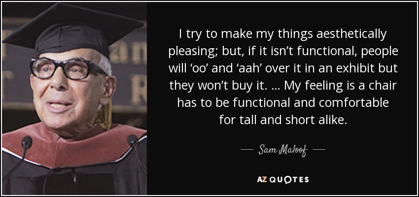I try to make my things aesthetically pleasing; but, if it isn’t functional, people will ‘oo’ and ‘aah’ over it in an exhibit but they won’t buy it. … My feeling is a chair has to be functional and comfortable for tall and short alike. - Sam Maloof