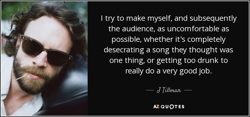 I try to make myself, and subsequently the audience, as uncomfortable as possible, whether it's completely desecrating a song they thought was one thing, or getting too drunk to really do a very good job. - J Tillman