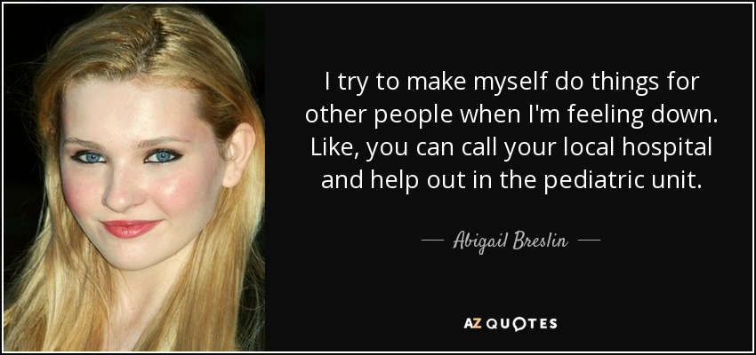 I try to make myself do things for other people when I'm feeling down. Like, you can call your local hospital and help out in the pediatric unit. - Abigail Breslin